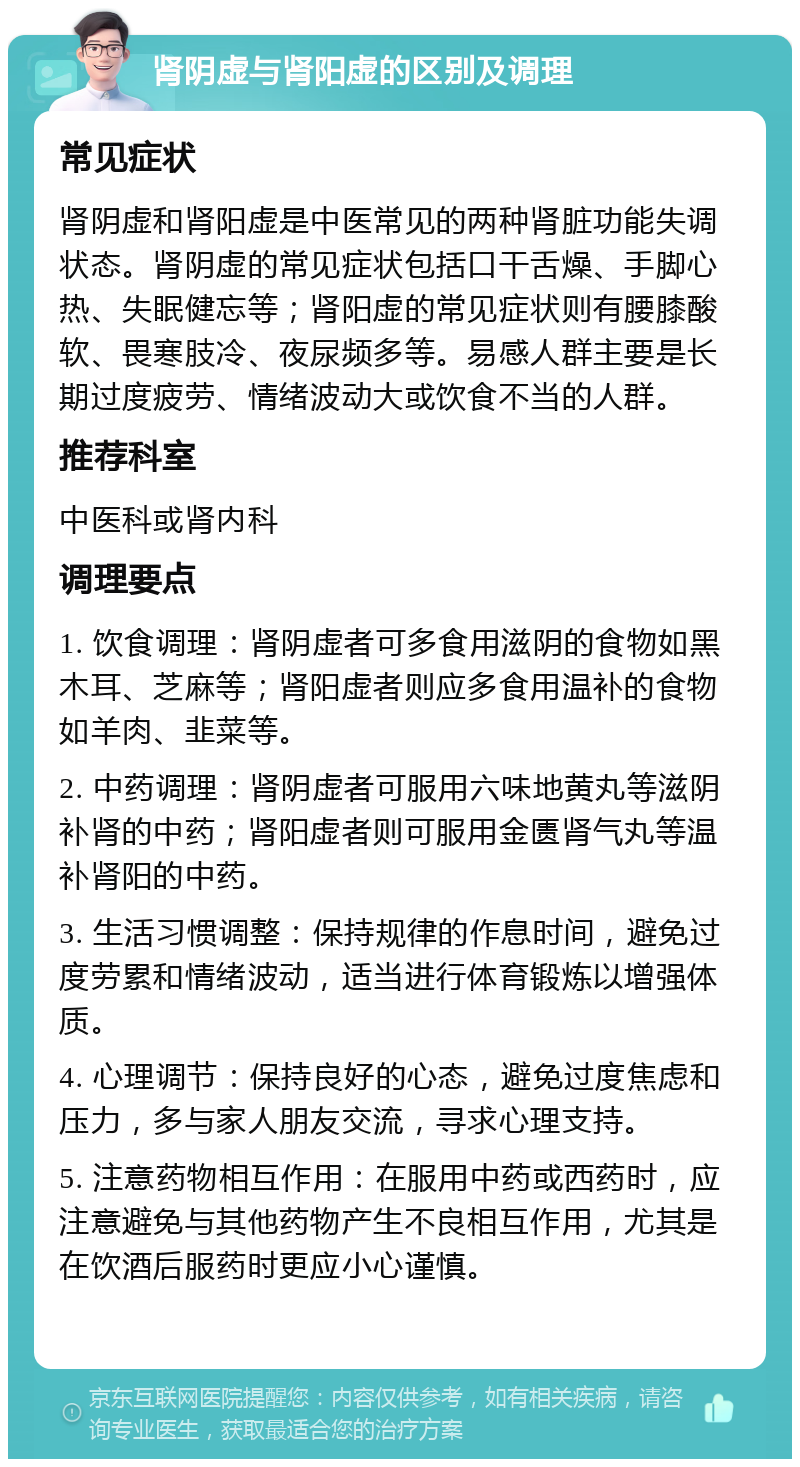 肾阴虚与肾阳虚的区别及调理 常见症状 肾阴虚和肾阳虚是中医常见的两种肾脏功能失调状态。肾阴虚的常见症状包括口干舌燥、手脚心热、失眠健忘等；肾阳虚的常见症状则有腰膝酸软、畏寒肢冷、夜尿频多等。易感人群主要是长期过度疲劳、情绪波动大或饮食不当的人群。 推荐科室 中医科或肾内科 调理要点 1. 饮食调理：肾阴虚者可多食用滋阴的食物如黑木耳、芝麻等；肾阳虚者则应多食用温补的食物如羊肉、韭菜等。 2. 中药调理：肾阴虚者可服用六味地黄丸等滋阴补肾的中药；肾阳虚者则可服用金匮肾气丸等温补肾阳的中药。 3. 生活习惯调整：保持规律的作息时间，避免过度劳累和情绪波动，适当进行体育锻炼以增强体质。 4. 心理调节：保持良好的心态，避免过度焦虑和压力，多与家人朋友交流，寻求心理支持。 5. 注意药物相互作用：在服用中药或西药时，应注意避免与其他药物产生不良相互作用，尤其是在饮酒后服药时更应小心谨慎。