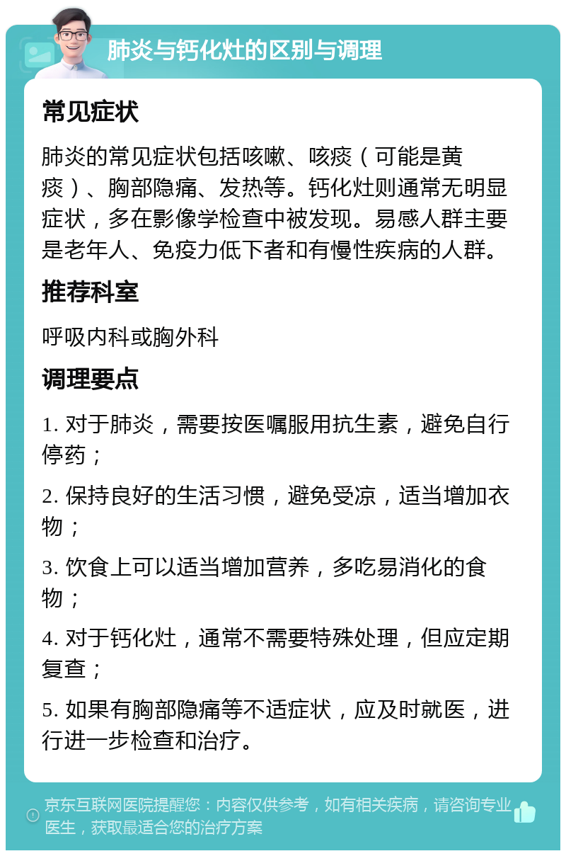 肺炎与钙化灶的区别与调理 常见症状 肺炎的常见症状包括咳嗽、咳痰（可能是黄痰）、胸部隐痛、发热等。钙化灶则通常无明显症状，多在影像学检查中被发现。易感人群主要是老年人、免疫力低下者和有慢性疾病的人群。 推荐科室 呼吸内科或胸外科 调理要点 1. 对于肺炎，需要按医嘱服用抗生素，避免自行停药； 2. 保持良好的生活习惯，避免受凉，适当增加衣物； 3. 饮食上可以适当增加营养，多吃易消化的食物； 4. 对于钙化灶，通常不需要特殊处理，但应定期复查； 5. 如果有胸部隐痛等不适症状，应及时就医，进行进一步检查和治疗。