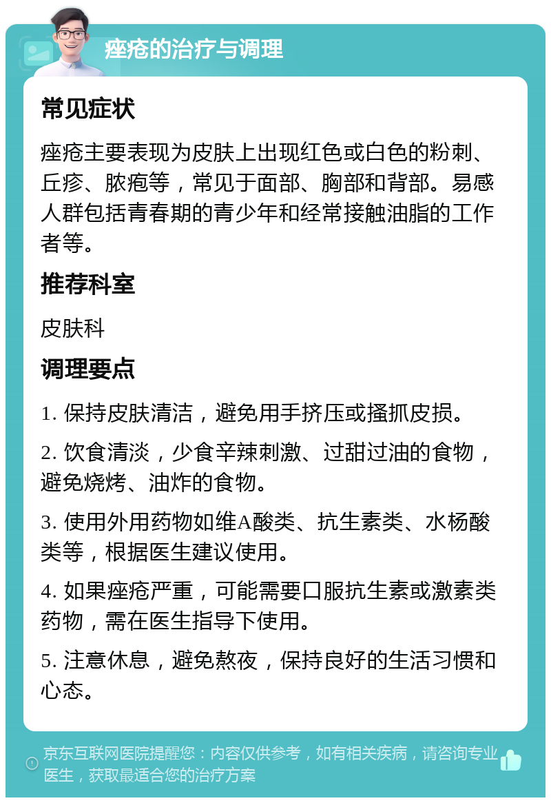 痤疮的治疗与调理 常见症状 痤疮主要表现为皮肤上出现红色或白色的粉刺、丘疹、脓疱等，常见于面部、胸部和背部。易感人群包括青春期的青少年和经常接触油脂的工作者等。 推荐科室 皮肤科 调理要点 1. 保持皮肤清洁，避免用手挤压或搔抓皮损。 2. 饮食清淡，少食辛辣刺激、过甜过油的食物，避免烧烤、油炸的食物。 3. 使用外用药物如维A酸类、抗生素类、水杨酸类等，根据医生建议使用。 4. 如果痤疮严重，可能需要口服抗生素或激素类药物，需在医生指导下使用。 5. 注意休息，避免熬夜，保持良好的生活习惯和心态。