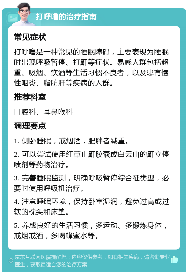 打呼噜的治疗指南 常见症状 打呼噜是一种常见的睡眠障碍，主要表现为睡眠时出现呼吸暂停、打鼾等症状。易感人群包括超重、吸烟、饮酒等生活习惯不良者，以及患有慢性咽炎、脂肪肝等疾病的人群。 推荐科室 口腔科、耳鼻喉科 调理要点 1. 侧卧睡眠，戒烟酒，肥胖者减重。 2. 可以尝试使用红草止鼾胶囊或白云山的鼾立停喷剂等药物治疗。 3. 完善睡眠监测，明确呼吸暂停综合征类型，必要时使用呼吸机治疗。 4. 注意睡眠环境，保持卧室湿润，避免过高或过软的枕头和床垫。 5. 养成良好的生活习惯，多运动、多锻炼身体，戒烟戒酒，多喝蜂蜜水等。