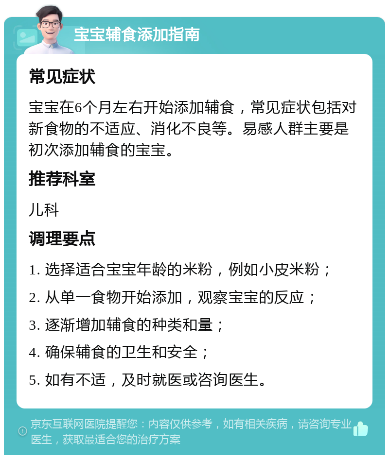 宝宝辅食添加指南 常见症状 宝宝在6个月左右开始添加辅食，常见症状包括对新食物的不适应、消化不良等。易感人群主要是初次添加辅食的宝宝。 推荐科室 儿科 调理要点 1. 选择适合宝宝年龄的米粉，例如小皮米粉； 2. 从单一食物开始添加，观察宝宝的反应； 3. 逐渐增加辅食的种类和量； 4. 确保辅食的卫生和安全； 5. 如有不适，及时就医或咨询医生。