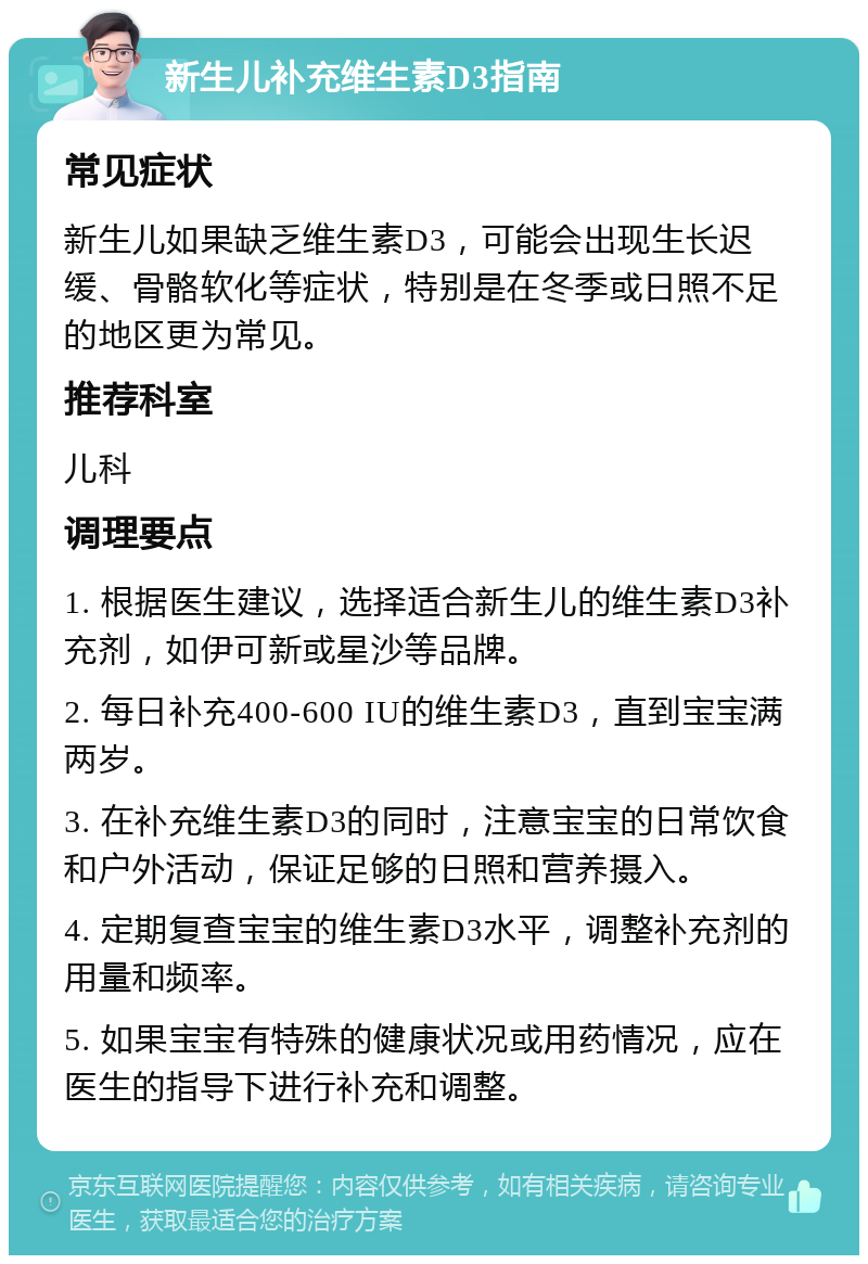 新生儿补充维生素D3指南 常见症状 新生儿如果缺乏维生素D3，可能会出现生长迟缓、骨骼软化等症状，特别是在冬季或日照不足的地区更为常见。 推荐科室 儿科 调理要点 1. 根据医生建议，选择适合新生儿的维生素D3补充剂，如伊可新或星沙等品牌。 2. 每日补充400-600 IU的维生素D3，直到宝宝满两岁。 3. 在补充维生素D3的同时，注意宝宝的日常饮食和户外活动，保证足够的日照和营养摄入。 4. 定期复查宝宝的维生素D3水平，调整补充剂的用量和频率。 5. 如果宝宝有特殊的健康状况或用药情况，应在医生的指导下进行补充和调整。