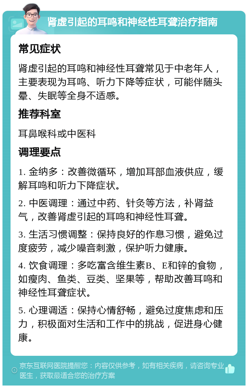 肾虚引起的耳鸣和神经性耳聋治疗指南 常见症状 肾虚引起的耳鸣和神经性耳聋常见于中老年人，主要表现为耳鸣、听力下降等症状，可能伴随头晕、失眠等全身不适感。 推荐科室 耳鼻喉科或中医科 调理要点 1. 金纳多：改善微循环，增加耳部血液供应，缓解耳鸣和听力下降症状。 2. 中医调理：通过中药、针灸等方法，补肾益气，改善肾虚引起的耳鸣和神经性耳聋。 3. 生活习惯调整：保持良好的作息习惯，避免过度疲劳，减少噪音刺激，保护听力健康。 4. 饮食调理：多吃富含维生素B、E和锌的食物，如瘦肉、鱼类、豆类、坚果等，帮助改善耳鸣和神经性耳聋症状。 5. 心理调适：保持心情舒畅，避免过度焦虑和压力，积极面对生活和工作中的挑战，促进身心健康。