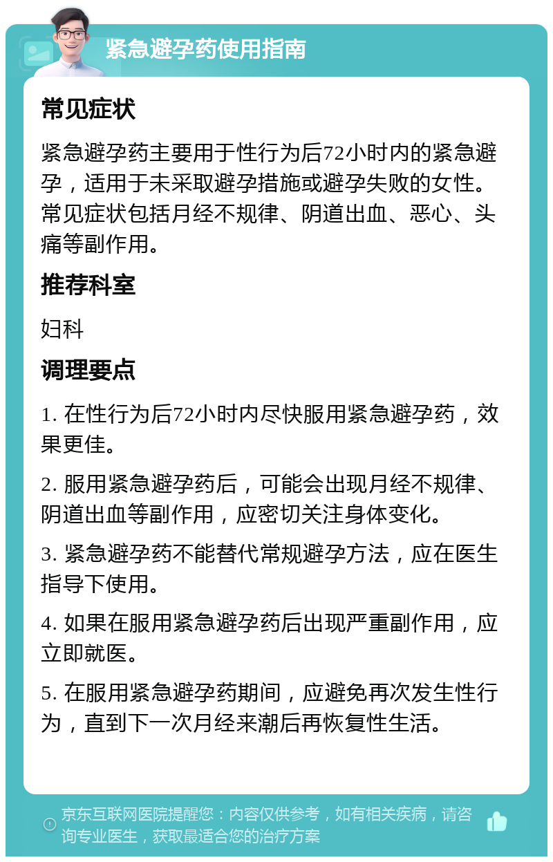 紧急避孕药使用指南 常见症状 紧急避孕药主要用于性行为后72小时内的紧急避孕，适用于未采取避孕措施或避孕失败的女性。常见症状包括月经不规律、阴道出血、恶心、头痛等副作用。 推荐科室 妇科 调理要点 1. 在性行为后72小时内尽快服用紧急避孕药，效果更佳。 2. 服用紧急避孕药后，可能会出现月经不规律、阴道出血等副作用，应密切关注身体变化。 3. 紧急避孕药不能替代常规避孕方法，应在医生指导下使用。 4. 如果在服用紧急避孕药后出现严重副作用，应立即就医。 5. 在服用紧急避孕药期间，应避免再次发生性行为，直到下一次月经来潮后再恢复性生活。