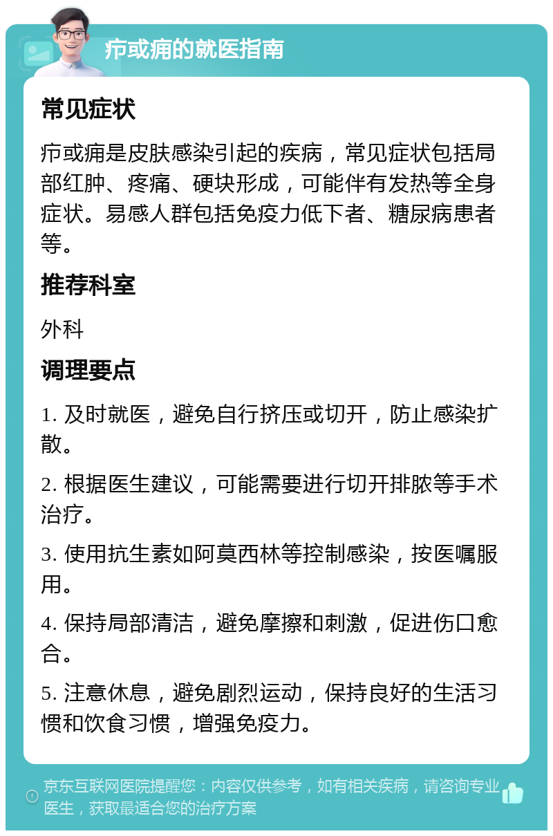 疖或痈的就医指南 常见症状 疖或痈是皮肤感染引起的疾病，常见症状包括局部红肿、疼痛、硬块形成，可能伴有发热等全身症状。易感人群包括免疫力低下者、糖尿病患者等。 推荐科室 外科 调理要点 1. 及时就医，避免自行挤压或切开，防止感染扩散。 2. 根据医生建议，可能需要进行切开排脓等手术治疗。 3. 使用抗生素如阿莫西林等控制感染，按医嘱服用。 4. 保持局部清洁，避免摩擦和刺激，促进伤口愈合。 5. 注意休息，避免剧烈运动，保持良好的生活习惯和饮食习惯，增强免疫力。