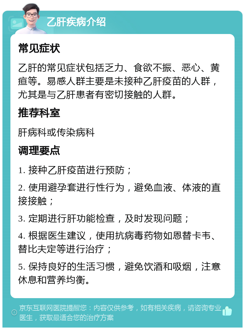 乙肝疾病介绍 常见症状 乙肝的常见症状包括乏力、食欲不振、恶心、黄疸等。易感人群主要是未接种乙肝疫苗的人群，尤其是与乙肝患者有密切接触的人群。 推荐科室 肝病科或传染病科 调理要点 1. 接种乙肝疫苗进行预防； 2. 使用避孕套进行性行为，避免血液、体液的直接接触； 3. 定期进行肝功能检查，及时发现问题； 4. 根据医生建议，使用抗病毒药物如恩替卡韦、替比夫定等进行治疗； 5. 保持良好的生活习惯，避免饮酒和吸烟，注意休息和营养均衡。