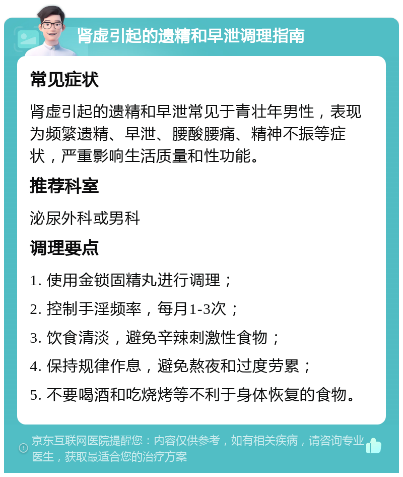 肾虚引起的遗精和早泄调理指南 常见症状 肾虚引起的遗精和早泄常见于青壮年男性，表现为频繁遗精、早泄、腰酸腰痛、精神不振等症状，严重影响生活质量和性功能。 推荐科室 泌尿外科或男科 调理要点 1. 使用金锁固精丸进行调理； 2. 控制手淫频率，每月1-3次； 3. 饮食清淡，避免辛辣刺激性食物； 4. 保持规律作息，避免熬夜和过度劳累； 5. 不要喝酒和吃烧烤等不利于身体恢复的食物。