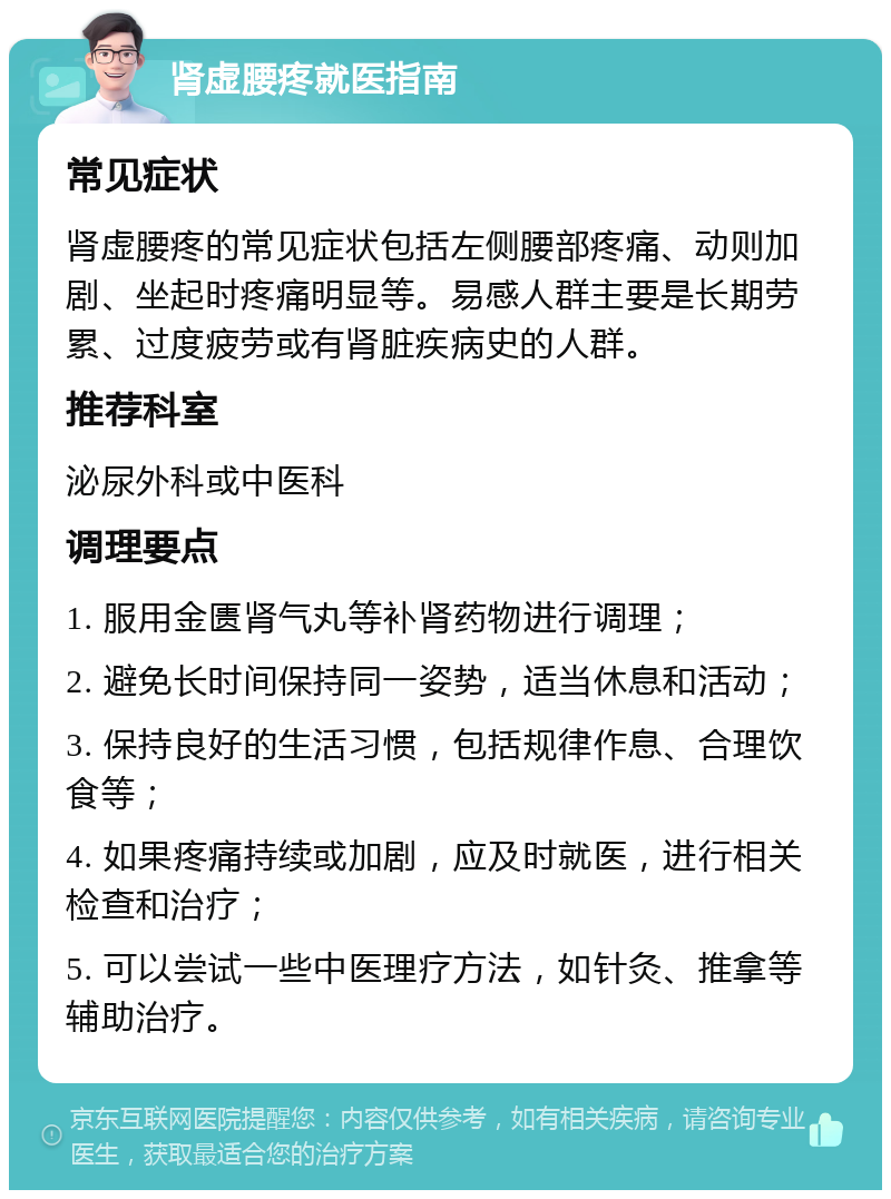 肾虚腰疼就医指南 常见症状 肾虚腰疼的常见症状包括左侧腰部疼痛、动则加剧、坐起时疼痛明显等。易感人群主要是长期劳累、过度疲劳或有肾脏疾病史的人群。 推荐科室 泌尿外科或中医科 调理要点 1. 服用金匮肾气丸等补肾药物进行调理； 2. 避免长时间保持同一姿势，适当休息和活动； 3. 保持良好的生活习惯，包括规律作息、合理饮食等； 4. 如果疼痛持续或加剧，应及时就医，进行相关检查和治疗； 5. 可以尝试一些中医理疗方法，如针灸、推拿等辅助治疗。