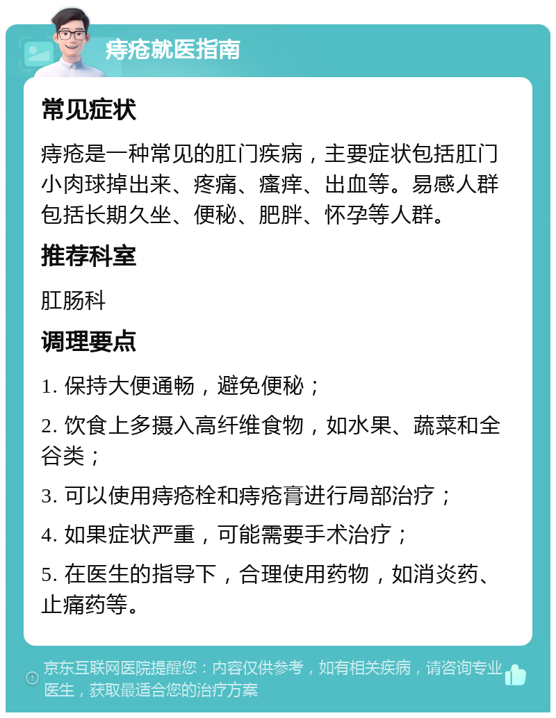 痔疮就医指南 常见症状 痔疮是一种常见的肛门疾病，主要症状包括肛门小肉球掉出来、疼痛、瘙痒、出血等。易感人群包括长期久坐、便秘、肥胖、怀孕等人群。 推荐科室 肛肠科 调理要点 1. 保持大便通畅，避免便秘； 2. 饮食上多摄入高纤维食物，如水果、蔬菜和全谷类； 3. 可以使用痔疮栓和痔疮膏进行局部治疗； 4. 如果症状严重，可能需要手术治疗； 5. 在医生的指导下，合理使用药物，如消炎药、止痛药等。