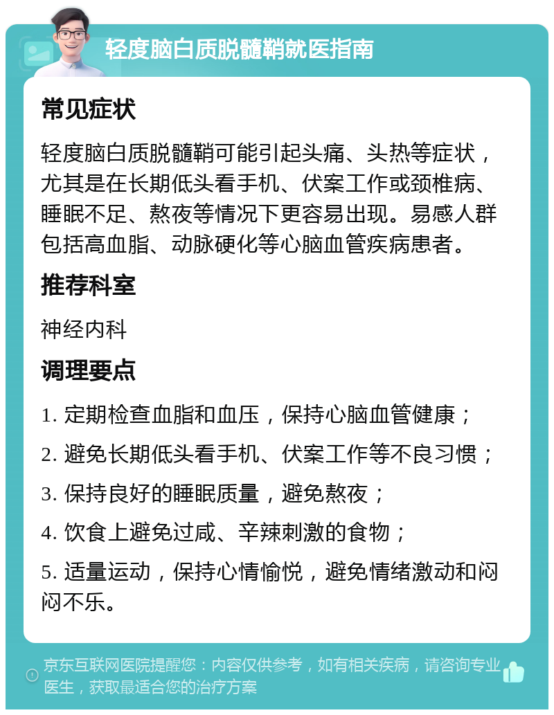 轻度脑白质脱髓鞘就医指南 常见症状 轻度脑白质脱髓鞘可能引起头痛、头热等症状，尤其是在长期低头看手机、伏案工作或颈椎病、睡眠不足、熬夜等情况下更容易出现。易感人群包括高血脂、动脉硬化等心脑血管疾病患者。 推荐科室 神经内科 调理要点 1. 定期检查血脂和血压，保持心脑血管健康； 2. 避免长期低头看手机、伏案工作等不良习惯； 3. 保持良好的睡眠质量，避免熬夜； 4. 饮食上避免过咸、辛辣刺激的食物； 5. 适量运动，保持心情愉悦，避免情绪激动和闷闷不乐。