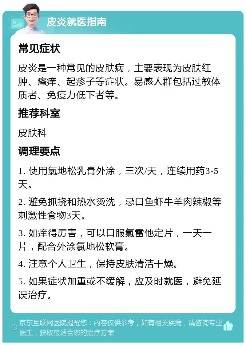 皮炎就医指南 常见症状 皮炎是一种常见的皮肤病，主要表现为皮肤红肿、瘙痒、起疹子等症状。易感人群包括过敏体质者、免疫力低下者等。 推荐科室 皮肤科 调理要点 1. 使用氯地松乳膏外涂，三次/天，连续用药3-5天。 2. 避免抓挠和热水烫洗，忌口鱼虾牛羊肉辣椒等刺激性食物3天。 3. 如痒得厉害，可以口服氯雷他定片，一天一片，配合外涂氯地松软膏。 4. 注意个人卫生，保持皮肤清洁干燥。 5. 如果症状加重或不缓解，应及时就医，避免延误治疗。