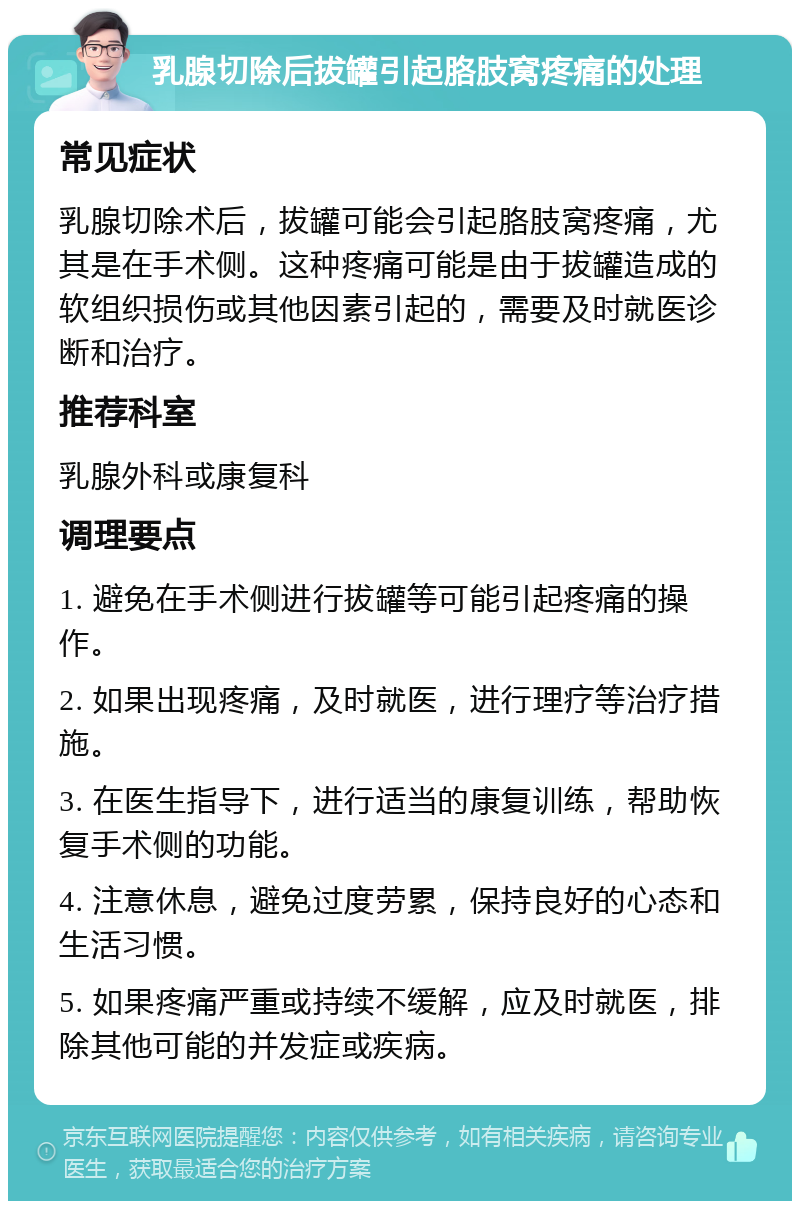 乳腺切除后拔罐引起胳肢窝疼痛的处理 常见症状 乳腺切除术后，拔罐可能会引起胳肢窝疼痛，尤其是在手术侧。这种疼痛可能是由于拔罐造成的软组织损伤或其他因素引起的，需要及时就医诊断和治疗。 推荐科室 乳腺外科或康复科 调理要点 1. 避免在手术侧进行拔罐等可能引起疼痛的操作。 2. 如果出现疼痛，及时就医，进行理疗等治疗措施。 3. 在医生指导下，进行适当的康复训练，帮助恢复手术侧的功能。 4. 注意休息，避免过度劳累，保持良好的心态和生活习惯。 5. 如果疼痛严重或持续不缓解，应及时就医，排除其他可能的并发症或疾病。