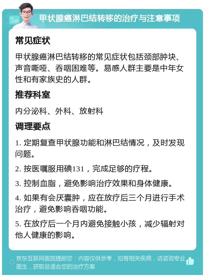 甲状腺癌淋巴结转移的治疗与注意事项 常见症状 甲状腺癌淋巴结转移的常见症状包括颈部肿块、声音嘶哑、吞咽困难等。易感人群主要是中年女性和有家族史的人群。 推荐科室 内分泌科、外科、放射科 调理要点 1. 定期复查甲状腺功能和淋巴结情况，及时发现问题。 2. 按医嘱服用碘131，完成足够的疗程。 3. 控制血脂，避免影响治疗效果和身体健康。 4. 如果有会厌囊肿，应在放疗后三个月进行手术治疗，避免影响吞咽功能。 5. 在放疗后一个月内避免接触小孩，减少辐射对他人健康的影响。