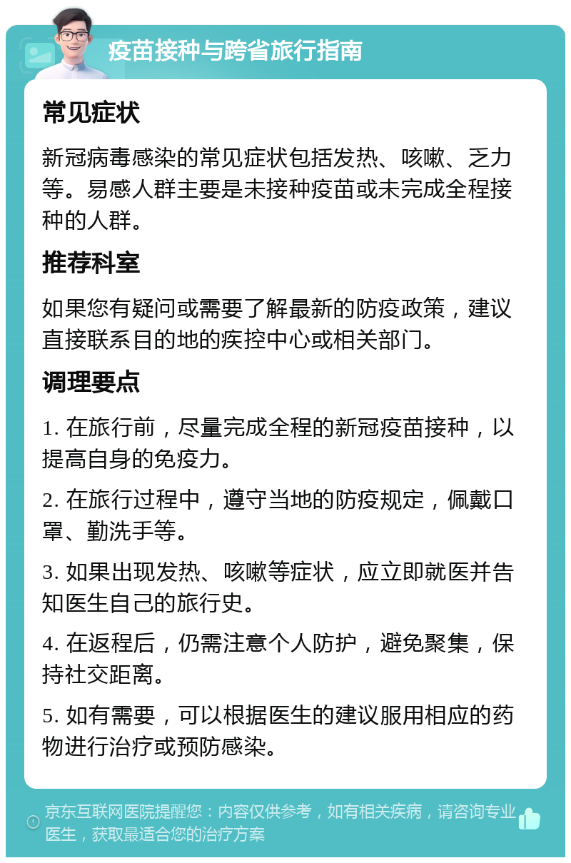 疫苗接种与跨省旅行指南 常见症状 新冠病毒感染的常见症状包括发热、咳嗽、乏力等。易感人群主要是未接种疫苗或未完成全程接种的人群。 推荐科室 如果您有疑问或需要了解最新的防疫政策，建议直接联系目的地的疾控中心或相关部门。 调理要点 1. 在旅行前，尽量完成全程的新冠疫苗接种，以提高自身的免疫力。 2. 在旅行过程中，遵守当地的防疫规定，佩戴口罩、勤洗手等。 3. 如果出现发热、咳嗽等症状，应立即就医并告知医生自己的旅行史。 4. 在返程后，仍需注意个人防护，避免聚集，保持社交距离。 5. 如有需要，可以根据医生的建议服用相应的药物进行治疗或预防感染。