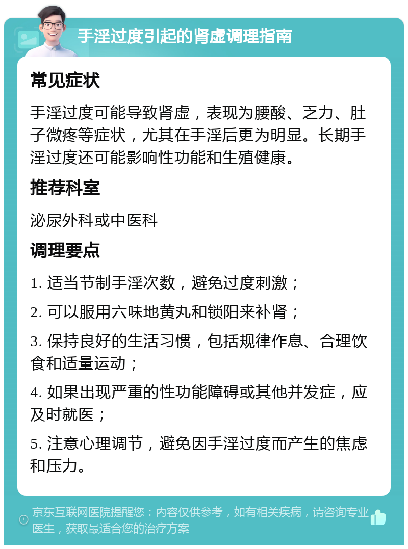 手淫过度引起的肾虚调理指南 常见症状 手淫过度可能导致肾虚，表现为腰酸、乏力、肚子微疼等症状，尤其在手淫后更为明显。长期手淫过度还可能影响性功能和生殖健康。 推荐科室 泌尿外科或中医科 调理要点 1. 适当节制手淫次数，避免过度刺激； 2. 可以服用六味地黄丸和锁阳来补肾； 3. 保持良好的生活习惯，包括规律作息、合理饮食和适量运动； 4. 如果出现严重的性功能障碍或其他并发症，应及时就医； 5. 注意心理调节，避免因手淫过度而产生的焦虑和压力。