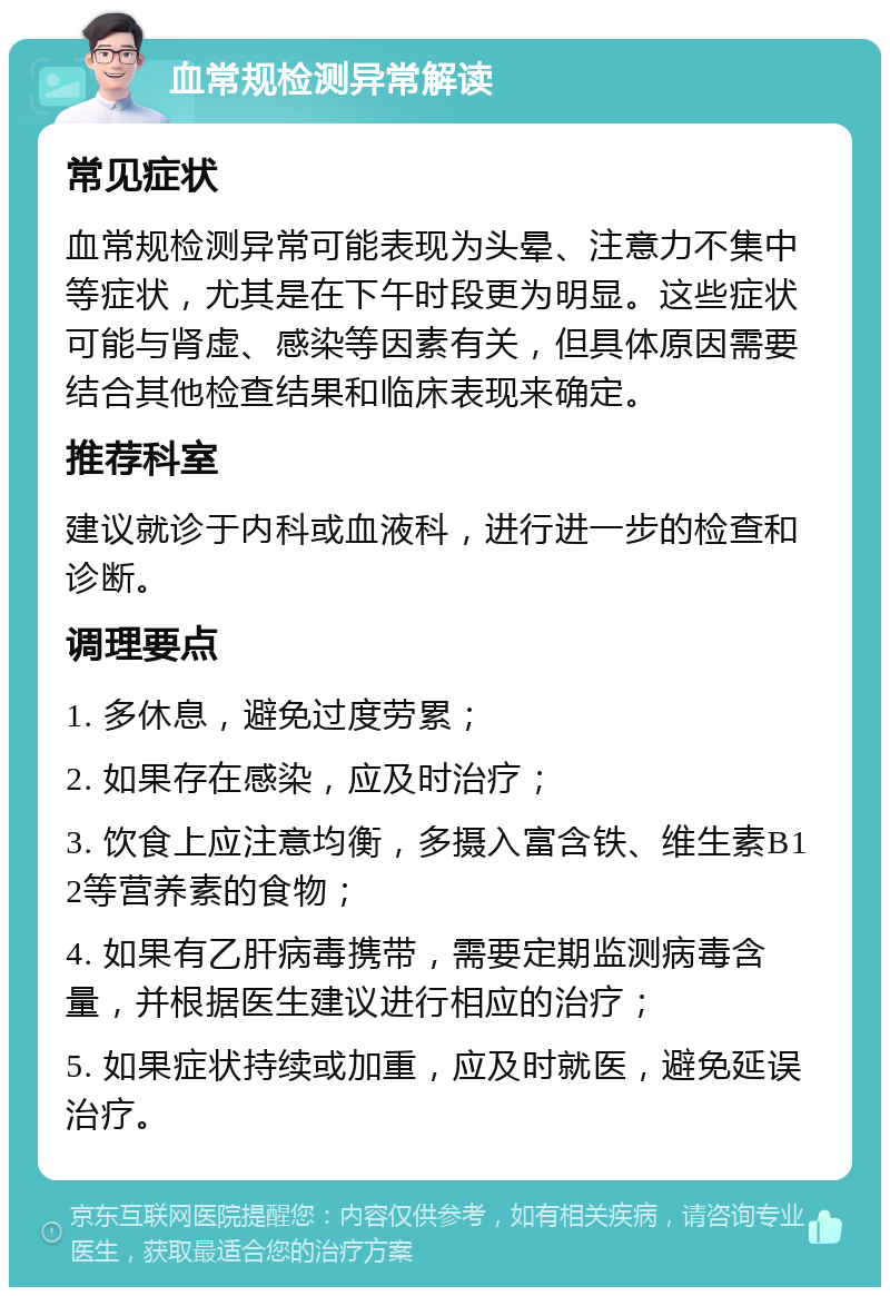 血常规检测异常解读 常见症状 血常规检测异常可能表现为头晕、注意力不集中等症状，尤其是在下午时段更为明显。这些症状可能与肾虚、感染等因素有关，但具体原因需要结合其他检查结果和临床表现来确定。 推荐科室 建议就诊于内科或血液科，进行进一步的检查和诊断。 调理要点 1. 多休息，避免过度劳累； 2. 如果存在感染，应及时治疗； 3. 饮食上应注意均衡，多摄入富含铁、维生素B12等营养素的食物； 4. 如果有乙肝病毒携带，需要定期监测病毒含量，并根据医生建议进行相应的治疗； 5. 如果症状持续或加重，应及时就医，避免延误治疗。