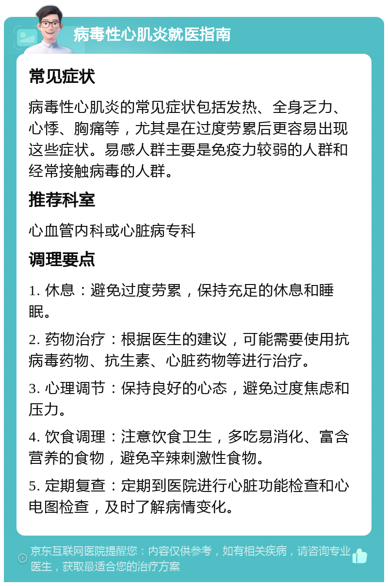 病毒性心肌炎就医指南 常见症状 病毒性心肌炎的常见症状包括发热、全身乏力、心悸、胸痛等，尤其是在过度劳累后更容易出现这些症状。易感人群主要是免疫力较弱的人群和经常接触病毒的人群。 推荐科室 心血管内科或心脏病专科 调理要点 1. 休息：避免过度劳累，保持充足的休息和睡眠。 2. 药物治疗：根据医生的建议，可能需要使用抗病毒药物、抗生素、心脏药物等进行治疗。 3. 心理调节：保持良好的心态，避免过度焦虑和压力。 4. 饮食调理：注意饮食卫生，多吃易消化、富含营养的食物，避免辛辣刺激性食物。 5. 定期复查：定期到医院进行心脏功能检查和心电图检查，及时了解病情变化。