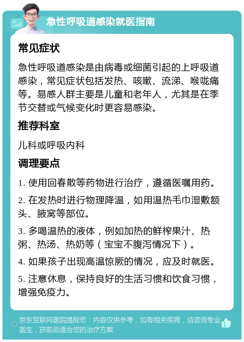 急性呼吸道感染就医指南 常见症状 急性呼吸道感染是由病毒或细菌引起的上呼吸道感染，常见症状包括发热、咳嗽、流涕、喉咙痛等。易感人群主要是儿童和老年人，尤其是在季节交替或气候变化时更容易感染。 推荐科室 儿科或呼吸内科 调理要点 1. 使用回春散等药物进行治疗，遵循医嘱用药。 2. 在发热时进行物理降温，如用温热毛巾湿敷额头、腋窝等部位。 3. 多喝温热的液体，例如加热的鲜榨果汁、热粥、热汤、热奶等（宝宝不腹泻情况下）。 4. 如果孩子出现高温惊厥的情况，应及时就医。 5. 注意休息，保持良好的生活习惯和饮食习惯，增强免疫力。