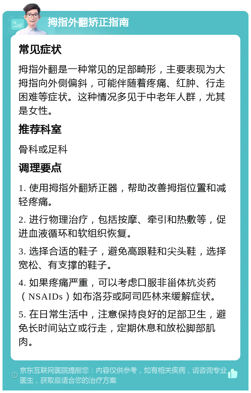 拇指外翻矫正指南 常见症状 拇指外翻是一种常见的足部畸形，主要表现为大拇指向外侧偏斜，可能伴随着疼痛、红肿、行走困难等症状。这种情况多见于中老年人群，尤其是女性。 推荐科室 骨科或足科 调理要点 1. 使用拇指外翻矫正器，帮助改善拇指位置和减轻疼痛。 2. 进行物理治疗，包括按摩、牵引和热敷等，促进血液循环和软组织恢复。 3. 选择合适的鞋子，避免高跟鞋和尖头鞋，选择宽松、有支撑的鞋子。 4. 如果疼痛严重，可以考虑口服非甾体抗炎药（NSAIDs）如布洛芬或阿司匹林来缓解症状。 5. 在日常生活中，注意保持良好的足部卫生，避免长时间站立或行走，定期休息和放松脚部肌肉。