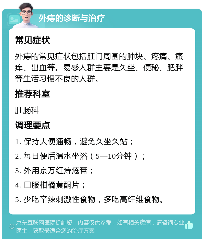 外痔的诊断与治疗 常见症状 外痔的常见症状包括肛门周围的肿块、疼痛、瘙痒、出血等。易感人群主要是久坐、便秘、肥胖等生活习惯不良的人群。 推荐科室 肛肠科 调理要点 1. 保持大便通畅，避免久坐久站； 2. 每日便后温水坐浴（5—10分钟）； 3. 外用京万红痔疮膏； 4. 口服柑橘黄酮片； 5. 少吃辛辣刺激性食物，多吃高纤维食物。