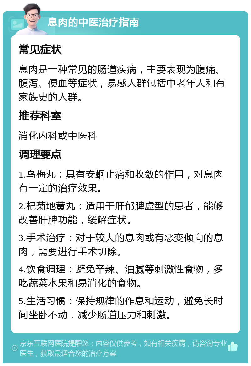 息肉的中医治疗指南 常见症状 息肉是一种常见的肠道疾病，主要表现为腹痛、腹泻、便血等症状，易感人群包括中老年人和有家族史的人群。 推荐科室 消化内科或中医科 调理要点 1.乌梅丸：具有安蛔止痛和收敛的作用，对息肉有一定的治疗效果。 2.杞菊地黄丸：适用于肝郁脾虚型的患者，能够改善肝脾功能，缓解症状。 3.手术治疗：对于较大的息肉或有恶变倾向的息肉，需要进行手术切除。 4.饮食调理：避免辛辣、油腻等刺激性食物，多吃蔬菜水果和易消化的食物。 5.生活习惯：保持规律的作息和运动，避免长时间坐卧不动，减少肠道压力和刺激。