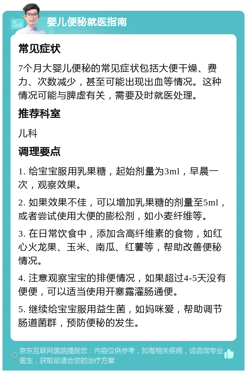 婴儿便秘就医指南 常见症状 7个月大婴儿便秘的常见症状包括大便干燥、费力、次数减少，甚至可能出现出血等情况。这种情况可能与脾虚有关，需要及时就医处理。 推荐科室 儿科 调理要点 1. 给宝宝服用乳果糖，起始剂量为3ml，早晨一次，观察效果。 2. 如果效果不佳，可以增加乳果糖的剂量至5ml，或者尝试使用大便的膨松剂，如小麦纤维等。 3. 在日常饮食中，添加含高纤维素的食物，如红心火龙果、玉米、南瓜、红薯等，帮助改善便秘情况。 4. 注意观察宝宝的排便情况，如果超过4-5天没有便便，可以适当使用开塞露灌肠通便。 5. 继续给宝宝服用益生菌，如妈咪爱，帮助调节肠道菌群，预防便秘的发生。