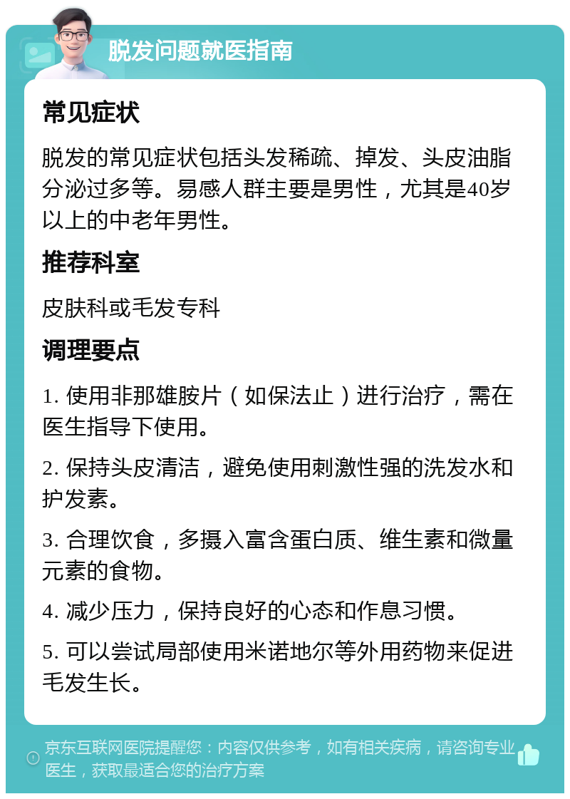 脱发问题就医指南 常见症状 脱发的常见症状包括头发稀疏、掉发、头皮油脂分泌过多等。易感人群主要是男性，尤其是40岁以上的中老年男性。 推荐科室 皮肤科或毛发专科 调理要点 1. 使用非那雄胺片（如保法止）进行治疗，需在医生指导下使用。 2. 保持头皮清洁，避免使用刺激性强的洗发水和护发素。 3. 合理饮食，多摄入富含蛋白质、维生素和微量元素的食物。 4. 减少压力，保持良好的心态和作息习惯。 5. 可以尝试局部使用米诺地尔等外用药物来促进毛发生长。