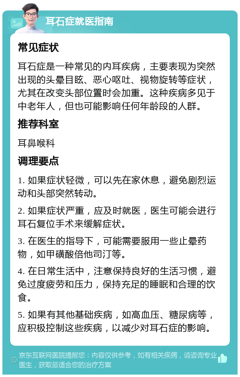 耳石症就医指南 常见症状 耳石症是一种常见的内耳疾病，主要表现为突然出现的头晕目眩、恶心呕吐、视物旋转等症状，尤其在改变头部位置时会加重。这种疾病多见于中老年人，但也可能影响任何年龄段的人群。 推荐科室 耳鼻喉科 调理要点 1. 如果症状轻微，可以先在家休息，避免剧烈运动和头部突然转动。 2. 如果症状严重，应及时就医，医生可能会进行耳石复位手术来缓解症状。 3. 在医生的指导下，可能需要服用一些止晕药物，如甲磺酸倍他司汀等。 4. 在日常生活中，注意保持良好的生活习惯，避免过度疲劳和压力，保持充足的睡眠和合理的饮食。 5. 如果有其他基础疾病，如高血压、糖尿病等，应积极控制这些疾病，以减少对耳石症的影响。