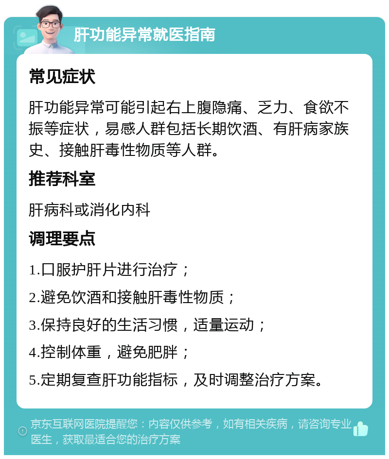 肝功能异常就医指南 常见症状 肝功能异常可能引起右上腹隐痛、乏力、食欲不振等症状，易感人群包括长期饮酒、有肝病家族史、接触肝毒性物质等人群。 推荐科室 肝病科或消化内科 调理要点 1.口服护肝片进行治疗； 2.避免饮酒和接触肝毒性物质； 3.保持良好的生活习惯，适量运动； 4.控制体重，避免肥胖； 5.定期复查肝功能指标，及时调整治疗方案。