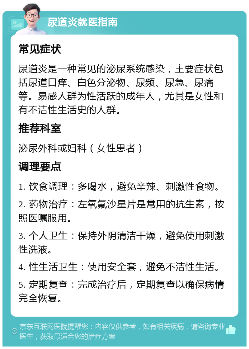 尿道炎就医指南 常见症状 尿道炎是一种常见的泌尿系统感染，主要症状包括尿道口痒、白色分泌物、尿频、尿急、尿痛等。易感人群为性活跃的成年人，尤其是女性和有不洁性生活史的人群。 推荐科室 泌尿外科或妇科（女性患者） 调理要点 1. 饮食调理：多喝水，避免辛辣、刺激性食物。 2. 药物治疗：左氧氟沙星片是常用的抗生素，按照医嘱服用。 3. 个人卫生：保持外阴清洁干燥，避免使用刺激性洗液。 4. 性生活卫生：使用安全套，避免不洁性生活。 5. 定期复查：完成治疗后，定期复查以确保病情完全恢复。