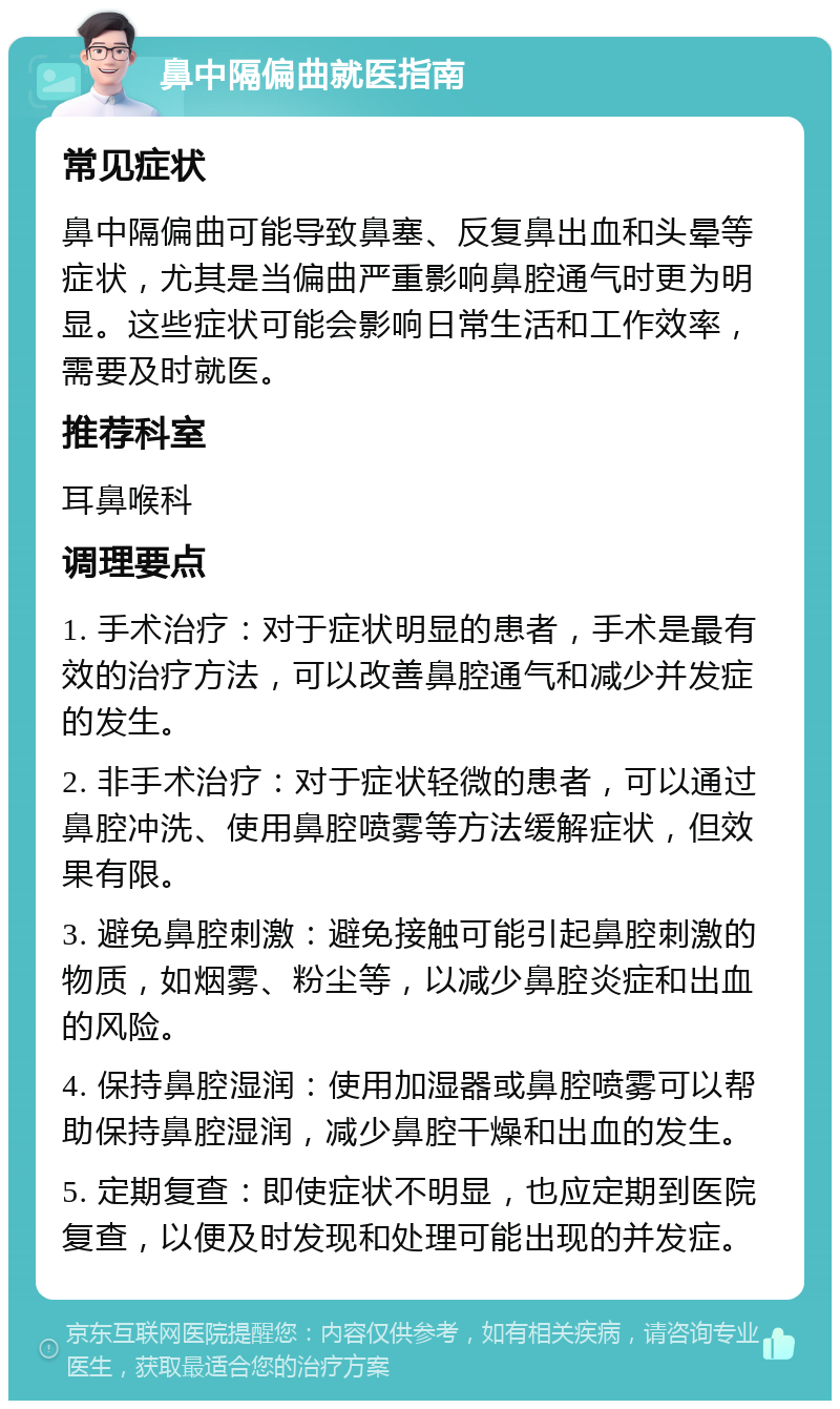 鼻中隔偏曲就医指南 常见症状 鼻中隔偏曲可能导致鼻塞、反复鼻出血和头晕等症状，尤其是当偏曲严重影响鼻腔通气时更为明显。这些症状可能会影响日常生活和工作效率，需要及时就医。 推荐科室 耳鼻喉科 调理要点 1. 手术治疗：对于症状明显的患者，手术是最有效的治疗方法，可以改善鼻腔通气和减少并发症的发生。 2. 非手术治疗：对于症状轻微的患者，可以通过鼻腔冲洗、使用鼻腔喷雾等方法缓解症状，但效果有限。 3. 避免鼻腔刺激：避免接触可能引起鼻腔刺激的物质，如烟雾、粉尘等，以减少鼻腔炎症和出血的风险。 4. 保持鼻腔湿润：使用加湿器或鼻腔喷雾可以帮助保持鼻腔湿润，减少鼻腔干燥和出血的发生。 5. 定期复查：即使症状不明显，也应定期到医院复查，以便及时发现和处理可能出现的并发症。