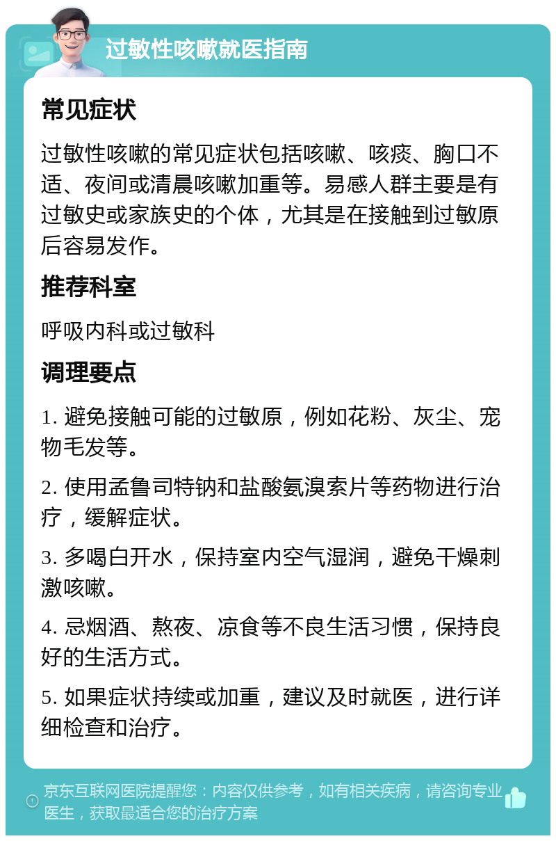 过敏性咳嗽就医指南 常见症状 过敏性咳嗽的常见症状包括咳嗽、咳痰、胸口不适、夜间或清晨咳嗽加重等。易感人群主要是有过敏史或家族史的个体，尤其是在接触到过敏原后容易发作。 推荐科室 呼吸内科或过敏科 调理要点 1. 避免接触可能的过敏原，例如花粉、灰尘、宠物毛发等。 2. 使用孟鲁司特钠和盐酸氨溴索片等药物进行治疗，缓解症状。 3. 多喝白开水，保持室内空气湿润，避免干燥刺激咳嗽。 4. 忌烟酒、熬夜、凉食等不良生活习惯，保持良好的生活方式。 5. 如果症状持续或加重，建议及时就医，进行详细检查和治疗。