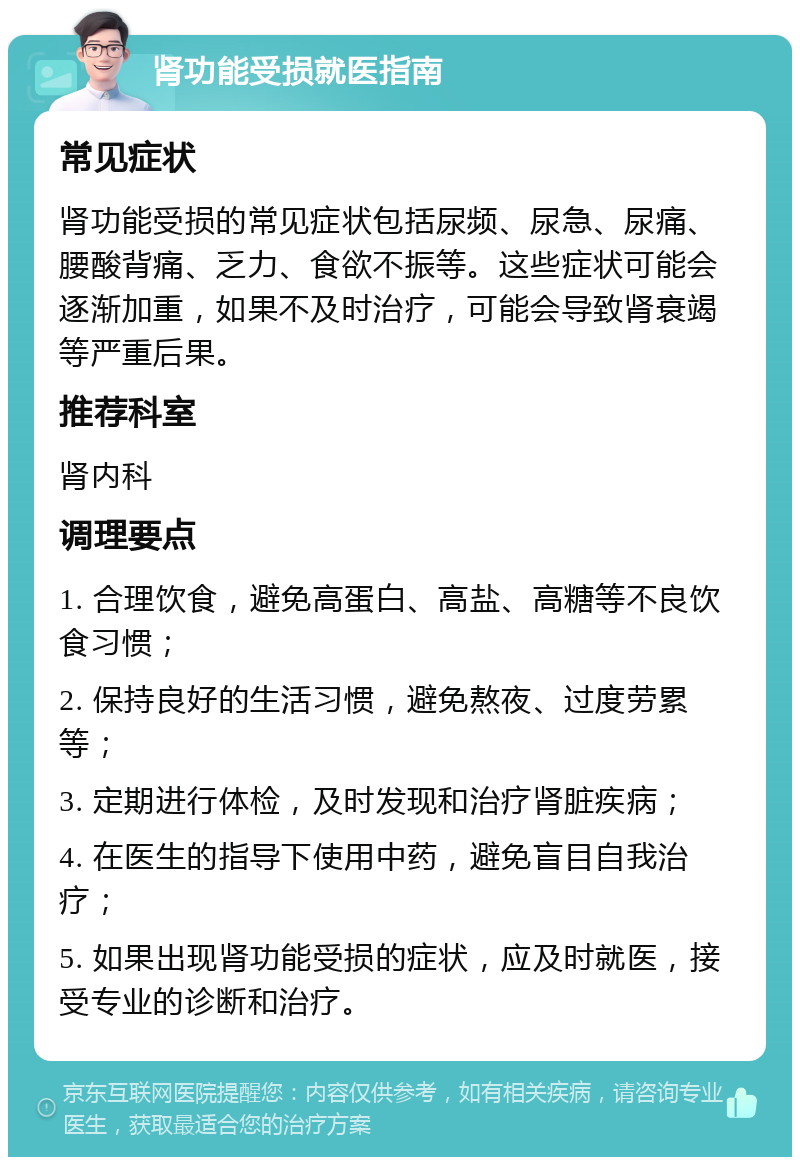 肾功能受损就医指南 常见症状 肾功能受损的常见症状包括尿频、尿急、尿痛、腰酸背痛、乏力、食欲不振等。这些症状可能会逐渐加重，如果不及时治疗，可能会导致肾衰竭等严重后果。 推荐科室 肾内科 调理要点 1. 合理饮食，避免高蛋白、高盐、高糖等不良饮食习惯； 2. 保持良好的生活习惯，避免熬夜、过度劳累等； 3. 定期进行体检，及时发现和治疗肾脏疾病； 4. 在医生的指导下使用中药，避免盲目自我治疗； 5. 如果出现肾功能受损的症状，应及时就医，接受专业的诊断和治疗。