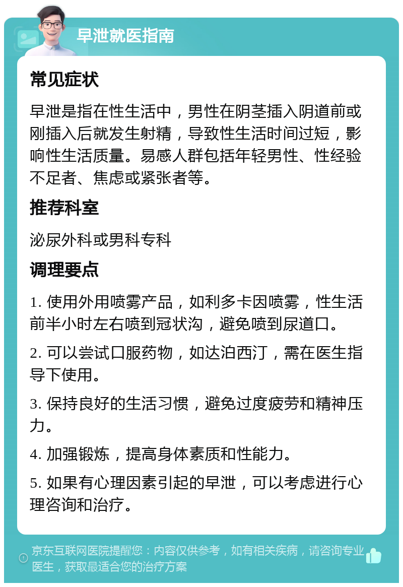 早泄就医指南 常见症状 早泄是指在性生活中，男性在阴茎插入阴道前或刚插入后就发生射精，导致性生活时间过短，影响性生活质量。易感人群包括年轻男性、性经验不足者、焦虑或紧张者等。 推荐科室 泌尿外科或男科专科 调理要点 1. 使用外用喷雾产品，如利多卡因喷雾，性生活前半小时左右喷到冠状沟，避免喷到尿道口。 2. 可以尝试口服药物，如达泊西汀，需在医生指导下使用。 3. 保持良好的生活习惯，避免过度疲劳和精神压力。 4. 加强锻炼，提高身体素质和性能力。 5. 如果有心理因素引起的早泄，可以考虑进行心理咨询和治疗。