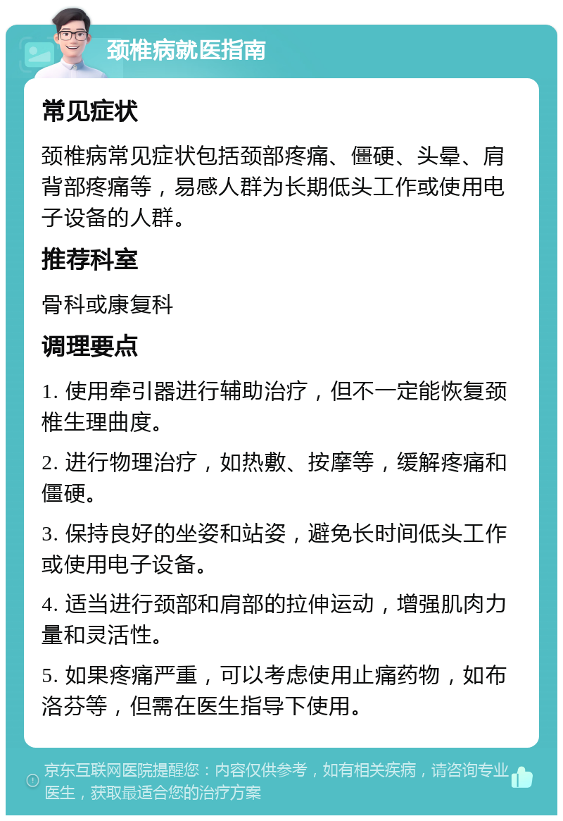 颈椎病就医指南 常见症状 颈椎病常见症状包括颈部疼痛、僵硬、头晕、肩背部疼痛等，易感人群为长期低头工作或使用电子设备的人群。 推荐科室 骨科或康复科 调理要点 1. 使用牵引器进行辅助治疗，但不一定能恢复颈椎生理曲度。 2. 进行物理治疗，如热敷、按摩等，缓解疼痛和僵硬。 3. 保持良好的坐姿和站姿，避免长时间低头工作或使用电子设备。 4. 适当进行颈部和肩部的拉伸运动，增强肌肉力量和灵活性。 5. 如果疼痛严重，可以考虑使用止痛药物，如布洛芬等，但需在医生指导下使用。