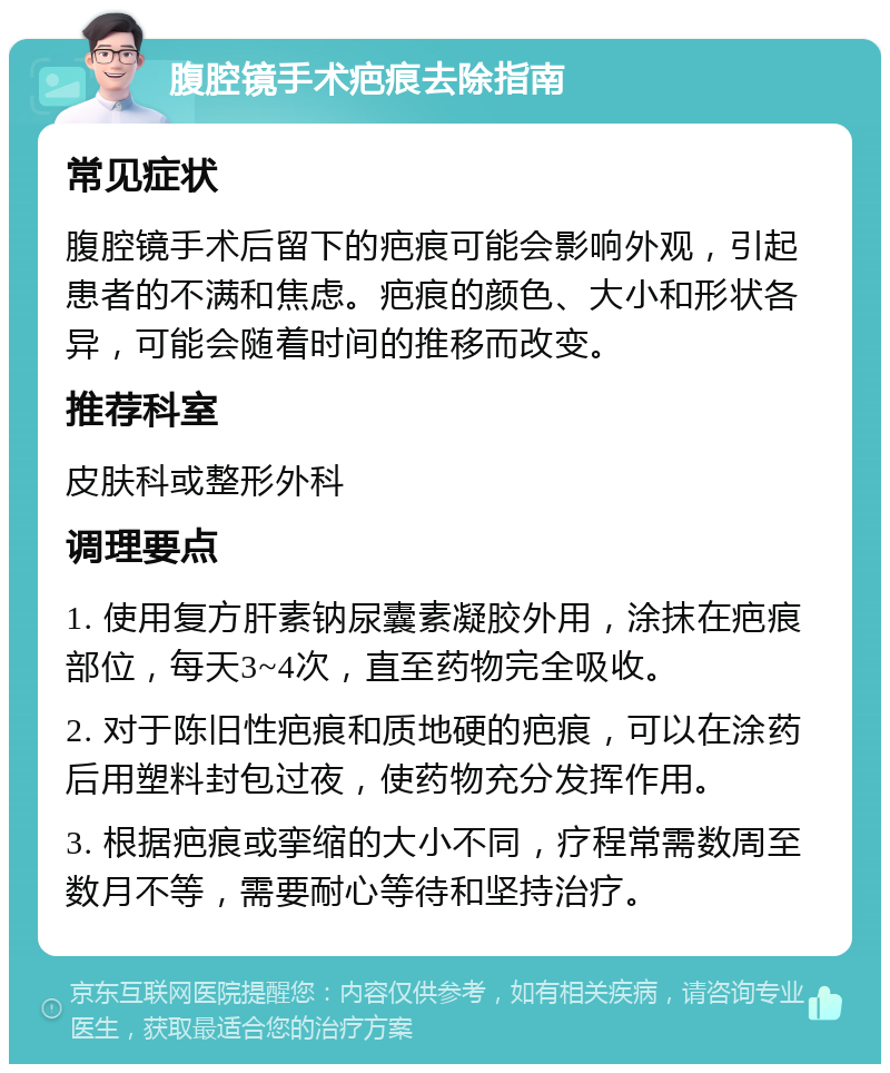 腹腔镜手术疤痕去除指南 常见症状 腹腔镜手术后留下的疤痕可能会影响外观，引起患者的不满和焦虑。疤痕的颜色、大小和形状各异，可能会随着时间的推移而改变。 推荐科室 皮肤科或整形外科 调理要点 1. 使用复方肝素钠尿囊素凝胶外用，涂抹在疤痕部位，每天3~4次，直至药物完全吸收。 2. 对于陈旧性疤痕和质地硬的疤痕，可以在涂药后用塑料封包过夜，使药物充分发挥作用。 3. 根据疤痕或挛缩的大小不同，疗程常需数周至数月不等，需要耐心等待和坚持治疗。