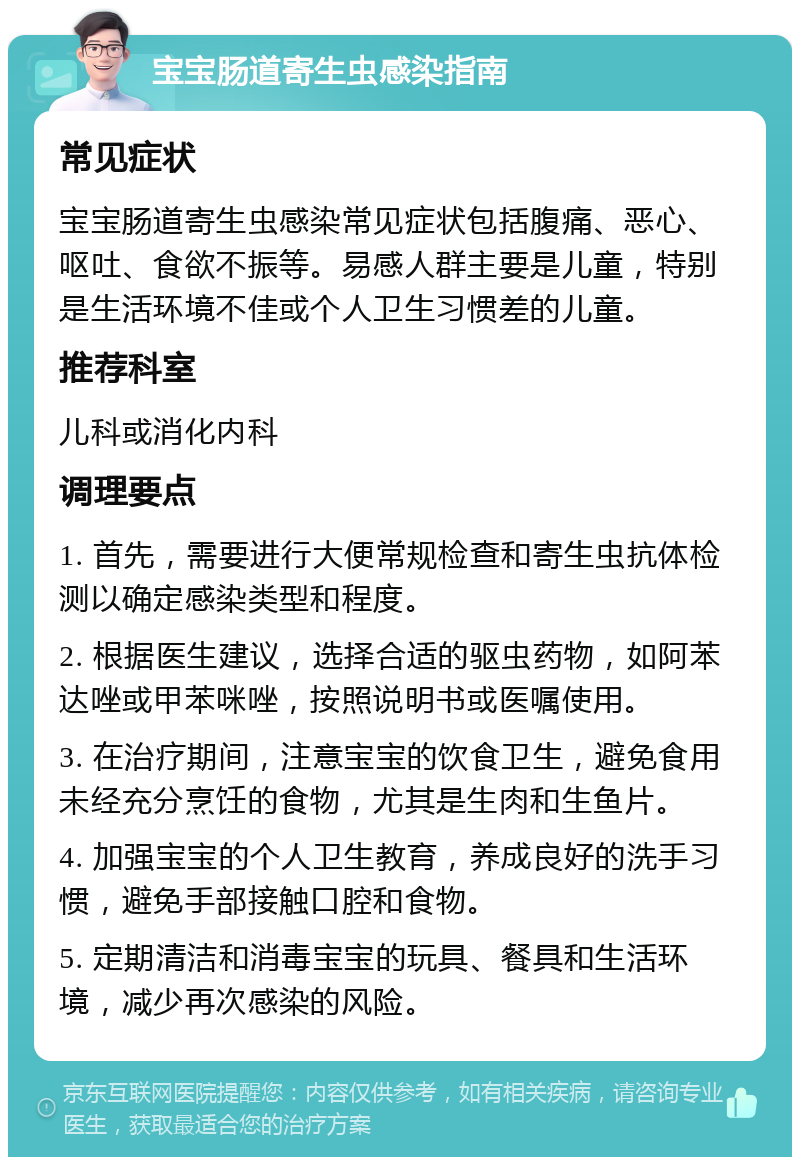 宝宝肠道寄生虫感染指南 常见症状 宝宝肠道寄生虫感染常见症状包括腹痛、恶心、呕吐、食欲不振等。易感人群主要是儿童，特别是生活环境不佳或个人卫生习惯差的儿童。 推荐科室 儿科或消化内科 调理要点 1. 首先，需要进行大便常规检查和寄生虫抗体检测以确定感染类型和程度。 2. 根据医生建议，选择合适的驱虫药物，如阿苯达唑或甲苯咪唑，按照说明书或医嘱使用。 3. 在治疗期间，注意宝宝的饮食卫生，避免食用未经充分烹饪的食物，尤其是生肉和生鱼片。 4. 加强宝宝的个人卫生教育，养成良好的洗手习惯，避免手部接触口腔和食物。 5. 定期清洁和消毒宝宝的玩具、餐具和生活环境，减少再次感染的风险。