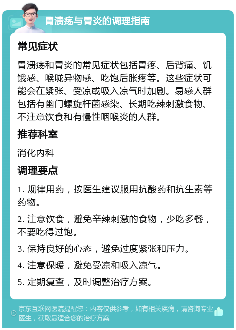 胃溃疡与胃炎的调理指南 常见症状 胃溃疡和胃炎的常见症状包括胃疼、后背痛、饥饿感、喉咙异物感、吃饱后胀疼等。这些症状可能会在紧张、受凉或吸入凉气时加剧。易感人群包括有幽门螺旋杆菌感染、长期吃辣刺激食物、不注意饮食和有慢性咽喉炎的人群。 推荐科室 消化内科 调理要点 1. 规律用药，按医生建议服用抗酸药和抗生素等药物。 2. 注意饮食，避免辛辣刺激的食物，少吃多餐，不要吃得过饱。 3. 保持良好的心态，避免过度紧张和压力。 4. 注意保暖，避免受凉和吸入凉气。 5. 定期复查，及时调整治疗方案。