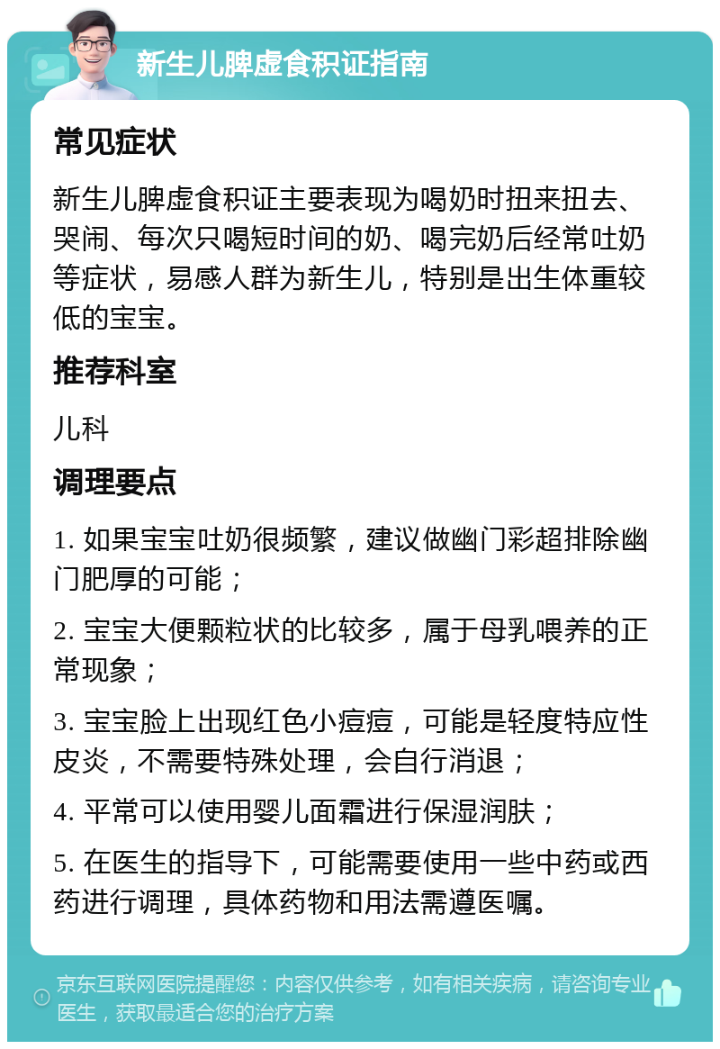 新生儿脾虚食积证指南 常见症状 新生儿脾虚食积证主要表现为喝奶时扭来扭去、哭闹、每次只喝短时间的奶、喝完奶后经常吐奶等症状，易感人群为新生儿，特别是出生体重较低的宝宝。 推荐科室 儿科 调理要点 1. 如果宝宝吐奶很频繁，建议做幽门彩超排除幽门肥厚的可能； 2. 宝宝大便颗粒状的比较多，属于母乳喂养的正常现象； 3. 宝宝脸上出现红色小痘痘，可能是轻度特应性皮炎，不需要特殊处理，会自行消退； 4. 平常可以使用婴儿面霜进行保湿润肤； 5. 在医生的指导下，可能需要使用一些中药或西药进行调理，具体药物和用法需遵医嘱。