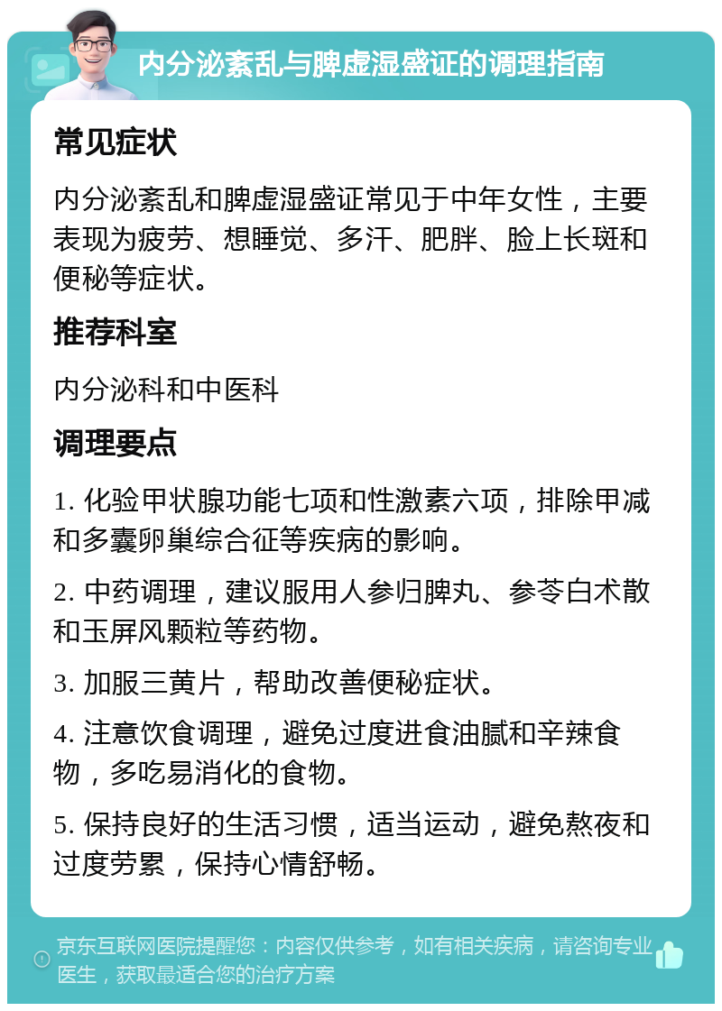 内分泌紊乱与脾虚湿盛证的调理指南 常见症状 内分泌紊乱和脾虚湿盛证常见于中年女性，主要表现为疲劳、想睡觉、多汗、肥胖、脸上长斑和便秘等症状。 推荐科室 内分泌科和中医科 调理要点 1. 化验甲状腺功能七项和性激素六项，排除甲减和多囊卵巢综合征等疾病的影响。 2. 中药调理，建议服用人参归脾丸、参苓白术散和玉屏风颗粒等药物。 3. 加服三黄片，帮助改善便秘症状。 4. 注意饮食调理，避免过度进食油腻和辛辣食物，多吃易消化的食物。 5. 保持良好的生活习惯，适当运动，避免熬夜和过度劳累，保持心情舒畅。