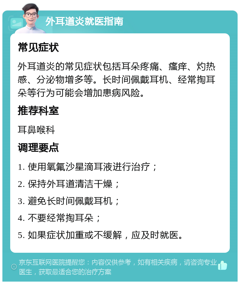 外耳道炎就医指南 常见症状 外耳道炎的常见症状包括耳朵疼痛、瘙痒、灼热感、分泌物增多等。长时间佩戴耳机、经常掏耳朵等行为可能会增加患病风险。 推荐科室 耳鼻喉科 调理要点 1. 使用氧氟沙星滴耳液进行治疗； 2. 保持外耳道清洁干燥； 3. 避免长时间佩戴耳机； 4. 不要经常掏耳朵； 5. 如果症状加重或不缓解，应及时就医。