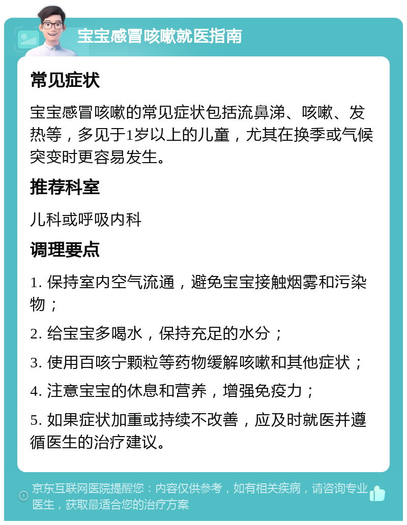 宝宝感冒咳嗽就医指南 常见症状 宝宝感冒咳嗽的常见症状包括流鼻涕、咳嗽、发热等，多见于1岁以上的儿童，尤其在换季或气候突变时更容易发生。 推荐科室 儿科或呼吸内科 调理要点 1. 保持室内空气流通，避免宝宝接触烟雾和污染物； 2. 给宝宝多喝水，保持充足的水分； 3. 使用百咳宁颗粒等药物缓解咳嗽和其他症状； 4. 注意宝宝的休息和营养，增强免疫力； 5. 如果症状加重或持续不改善，应及时就医并遵循医生的治疗建议。