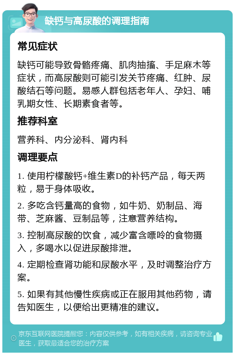 缺钙与高尿酸的调理指南 常见症状 缺钙可能导致骨骼疼痛、肌肉抽搐、手足麻木等症状，而高尿酸则可能引发关节疼痛、红肿、尿酸结石等问题。易感人群包括老年人、孕妇、哺乳期女性、长期素食者等。 推荐科室 营养科、内分泌科、肾内科 调理要点 1. 使用柠檬酸钙+维生素D的补钙产品，每天两粒，易于身体吸收。 2. 多吃含钙量高的食物，如牛奶、奶制品、海带、芝麻酱、豆制品等，注意营养结构。 3. 控制高尿酸的饮食，减少富含嘌呤的食物摄入，多喝水以促进尿酸排泄。 4. 定期检查肾功能和尿酸水平，及时调整治疗方案。 5. 如果有其他慢性疾病或正在服用其他药物，请告知医生，以便给出更精准的建议。