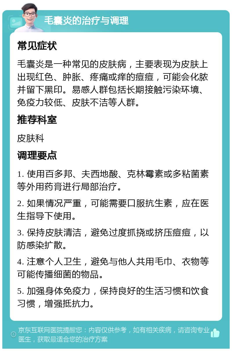 毛囊炎的治疗与调理 常见症状 毛囊炎是一种常见的皮肤病，主要表现为皮肤上出现红色、肿胀、疼痛或痒的痘痘，可能会化脓并留下黑印。易感人群包括长期接触污染环境、免疫力较低、皮肤不洁等人群。 推荐科室 皮肤科 调理要点 1. 使用百多邦、夫西地酸、克林霉素或多粘菌素等外用药膏进行局部治疗。 2. 如果情况严重，可能需要口服抗生素，应在医生指导下使用。 3. 保持皮肤清洁，避免过度抓挠或挤压痘痘，以防感染扩散。 4. 注意个人卫生，避免与他人共用毛巾、衣物等可能传播细菌的物品。 5. 加强身体免疫力，保持良好的生活习惯和饮食习惯，增强抵抗力。