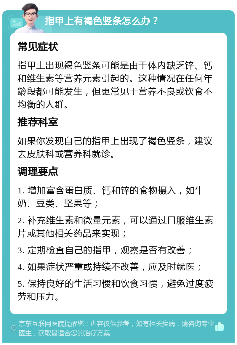 指甲上有褐色竖条怎么办？ 常见症状 指甲上出现褐色竖条可能是由于体内缺乏锌、钙和维生素等营养元素引起的。这种情况在任何年龄段都可能发生，但更常见于营养不良或饮食不均衡的人群。 推荐科室 如果你发现自己的指甲上出现了褐色竖条，建议去皮肤科或营养科就诊。 调理要点 1. 增加富含蛋白质、钙和锌的食物摄入，如牛奶、豆类、坚果等； 2. 补充维生素和微量元素，可以通过口服维生素片或其他相关药品来实现； 3. 定期检查自己的指甲，观察是否有改善； 4. 如果症状严重或持续不改善，应及时就医； 5. 保持良好的生活习惯和饮食习惯，避免过度疲劳和压力。