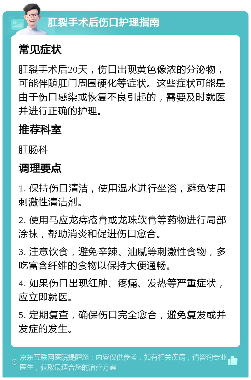 肛裂手术后伤口护理指南 常见症状 肛裂手术后20天，伤口出现黄色像浓的分泌物，可能伴随肛门周围硬化等症状。这些症状可能是由于伤口感染或恢复不良引起的，需要及时就医并进行正确的护理。 推荐科室 肛肠科 调理要点 1. 保持伤口清洁，使用温水进行坐浴，避免使用刺激性清洁剂。 2. 使用马应龙痔疮膏或龙珠软膏等药物进行局部涂抹，帮助消炎和促进伤口愈合。 3. 注意饮食，避免辛辣、油腻等刺激性食物，多吃富含纤维的食物以保持大便通畅。 4. 如果伤口出现红肿、疼痛、发热等严重症状，应立即就医。 5. 定期复查，确保伤口完全愈合，避免复发或并发症的发生。