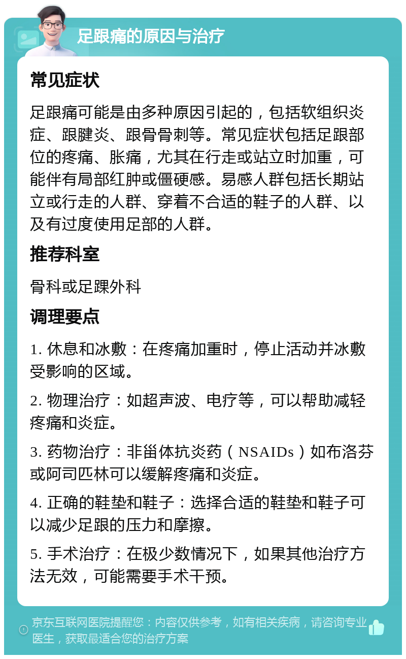 足跟痛的原因与治疗 常见症状 足跟痛可能是由多种原因引起的，包括软组织炎症、跟腱炎、跟骨骨刺等。常见症状包括足跟部位的疼痛、胀痛，尤其在行走或站立时加重，可能伴有局部红肿或僵硬感。易感人群包括长期站立或行走的人群、穿着不合适的鞋子的人群、以及有过度使用足部的人群。 推荐科室 骨科或足踝外科 调理要点 1. 休息和冰敷：在疼痛加重时，停止活动并冰敷受影响的区域。 2. 物理治疗：如超声波、电疗等，可以帮助减轻疼痛和炎症。 3. 药物治疗：非甾体抗炎药（NSAIDs）如布洛芬或阿司匹林可以缓解疼痛和炎症。 4. 正确的鞋垫和鞋子：选择合适的鞋垫和鞋子可以减少足跟的压力和摩擦。 5. 手术治疗：在极少数情况下，如果其他治疗方法无效，可能需要手术干预。