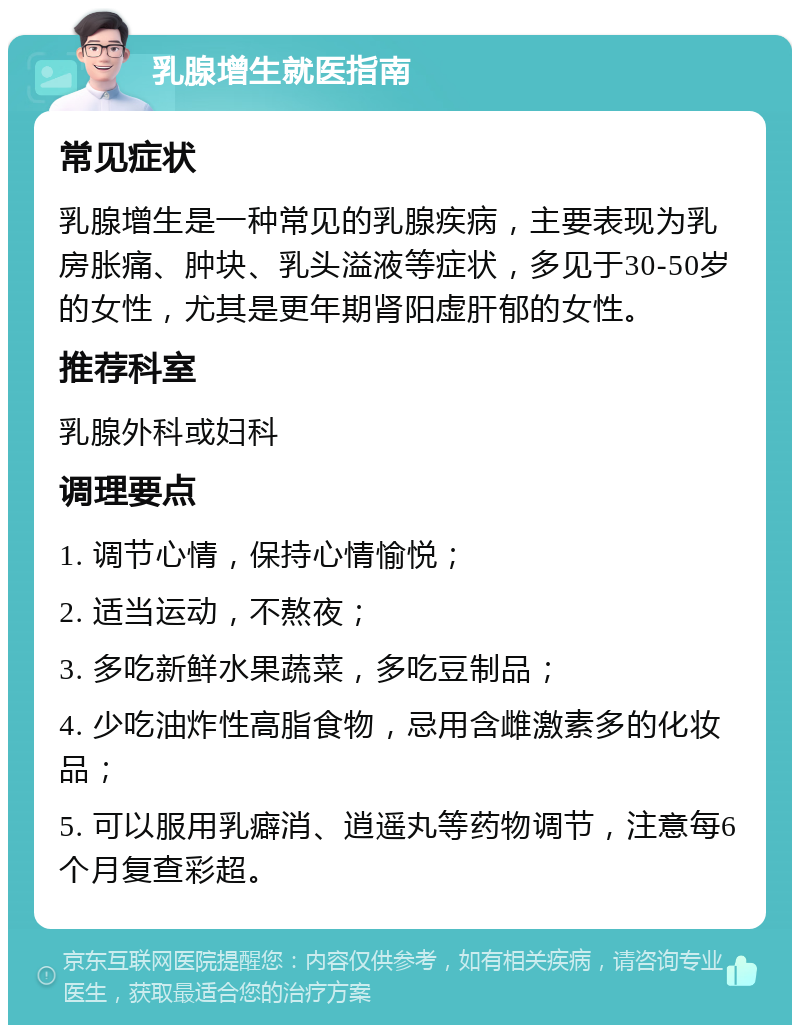 乳腺增生就医指南 常见症状 乳腺增生是一种常见的乳腺疾病，主要表现为乳房胀痛、肿块、乳头溢液等症状，多见于30-50岁的女性，尤其是更年期肾阳虚肝郁的女性。 推荐科室 乳腺外科或妇科 调理要点 1. 调节心情，保持心情愉悦； 2. 适当运动，不熬夜； 3. 多吃新鲜水果蔬菜，多吃豆制品； 4. 少吃油炸性高脂食物，忌用含雌激素多的化妆品； 5. 可以服用乳癖消、逍遥丸等药物调节，注意每6个月复查彩超。