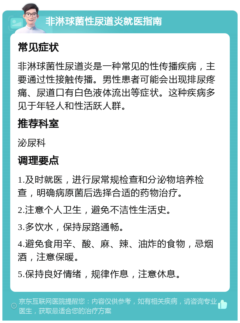 非淋球菌性尿道炎就医指南 常见症状 非淋球菌性尿道炎是一种常见的性传播疾病，主要通过性接触传播。男性患者可能会出现排尿疼痛、尿道口有白色液体流出等症状。这种疾病多见于年轻人和性活跃人群。 推荐科室 泌尿科 调理要点 1.及时就医，进行尿常规检查和分泌物培养检查，明确病原菌后选择合适的药物治疗。 2.注意个人卫生，避免不洁性生活史。 3.多饮水，保持尿路通畅。 4.避免食用辛、酸、麻、辣、油炸的食物，忌烟酒，注意保暖。 5.保持良好情绪，规律作息，注意休息。