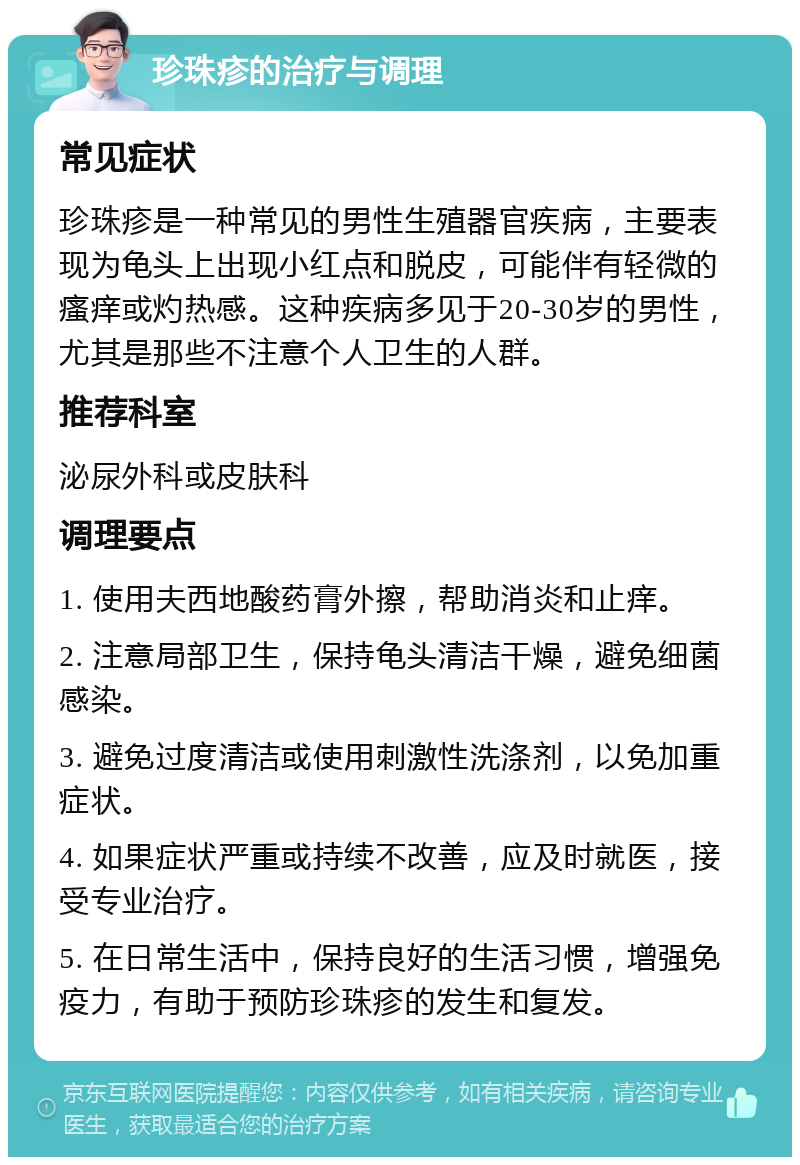 珍珠疹的治疗与调理 常见症状 珍珠疹是一种常见的男性生殖器官疾病，主要表现为龟头上出现小红点和脱皮，可能伴有轻微的瘙痒或灼热感。这种疾病多见于20-30岁的男性，尤其是那些不注意个人卫生的人群。 推荐科室 泌尿外科或皮肤科 调理要点 1. 使用夫西地酸药膏外擦，帮助消炎和止痒。 2. 注意局部卫生，保持龟头清洁干燥，避免细菌感染。 3. 避免过度清洁或使用刺激性洗涤剂，以免加重症状。 4. 如果症状严重或持续不改善，应及时就医，接受专业治疗。 5. 在日常生活中，保持良好的生活习惯，增强免疫力，有助于预防珍珠疹的发生和复发。